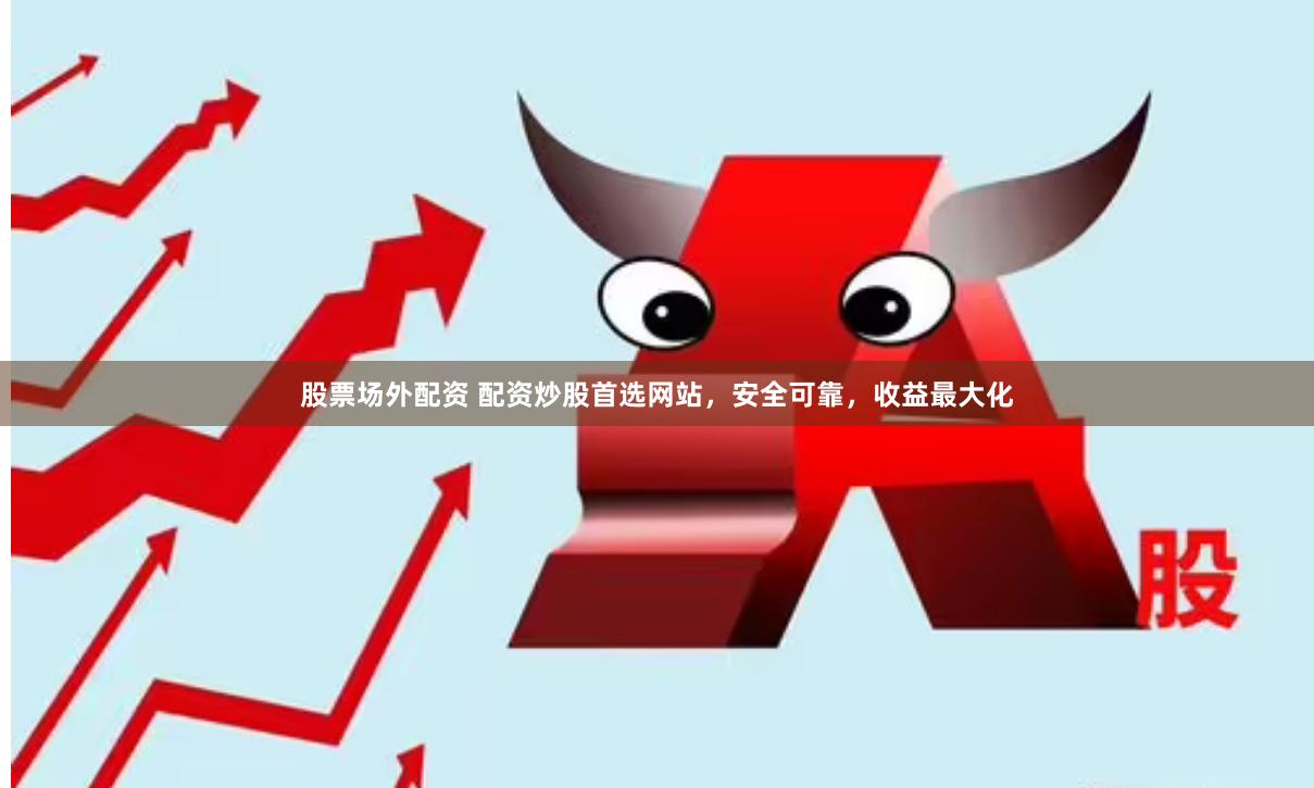 股票场外配资 配资炒股首选网站，安全可靠，收益最大化