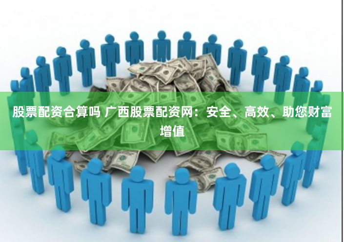 股票配资合算吗 广西股票配资网：安全、高效、助您财富增值