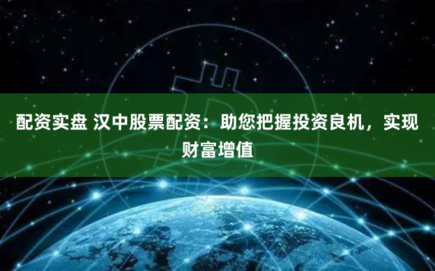 配资实盘 汉中股票配资：助您把握投资良机，实现财富增值
