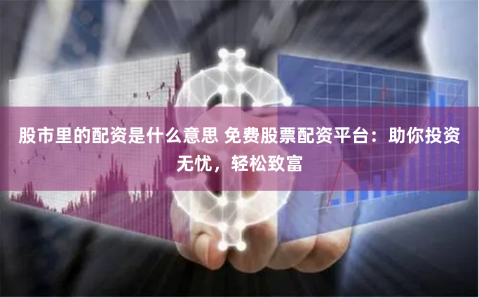 股市里的配资是什么意思 免费股票配资平台：助你投资无忧，轻松致富