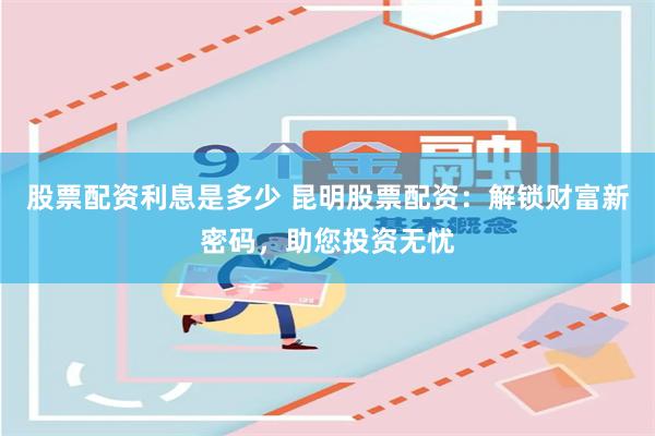 股票配资利息是多少 昆明股票配资：解锁财富新密码，助您投资无忧