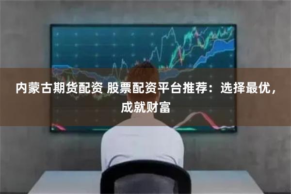 内蒙古期货配资 股票配资平台推荐：选择最优，成就财富
