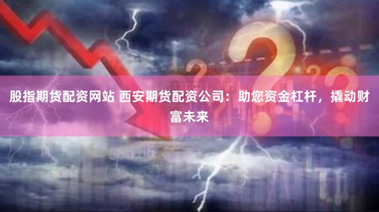 股指期货配资网站 西安期货配资公司：助您资金杠杆，撬动财富未来
