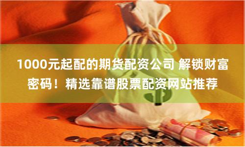 1000元起配的期货配资公司 解锁财富密码！精选靠谱股票配资网站推荐