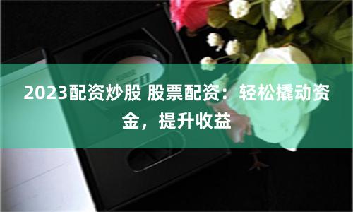 2023配资炒股 股票配资：轻松撬动资金，提升收益
