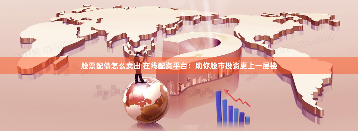 股票配债怎么卖出 在线配资平台：助你股市投资更上一层楼