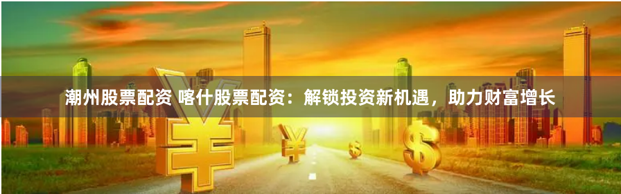 潮州股票配资 喀什股票配资：解锁投资新机遇，助力财富增长