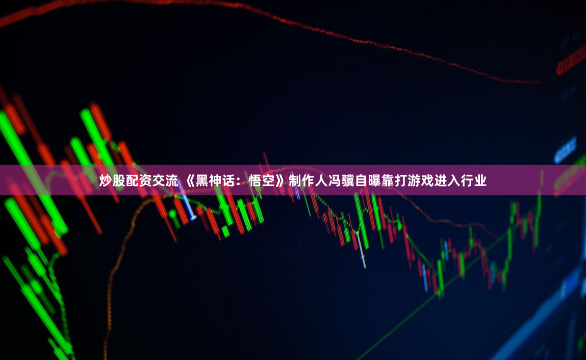 炒股配资交流 《黑神话：悟空》制作人冯骥自曝靠打游戏进入行业