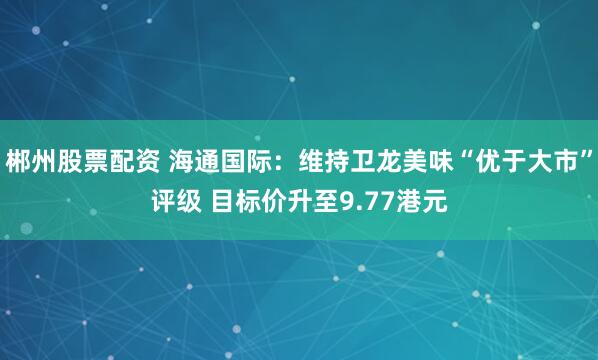 郴州股票配资 海通国际：维持卫龙美味“优于大市”评级 目标价升至9.77港元