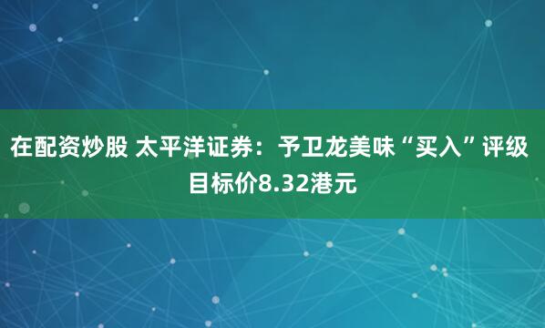 在配资炒股 太平洋证券：予卫龙美味“买入”评级 目标价8.32港元