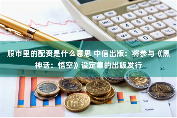 股市里的配资是什么意思 中信出版：将参与《黑神话：悟空》设定集的出版发行