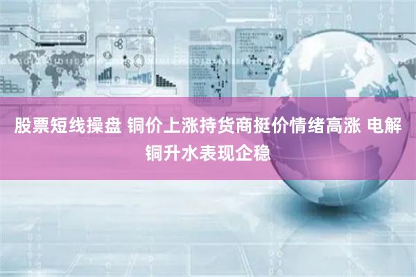 股票短线操盘 铜价上涨持货商挺价情绪高涨 电解铜升水表现企稳