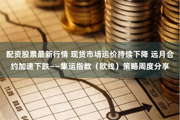 配资股票最新行情 现货市场运价持续下降 远月合约加速下跌——集运指数（欧线）策略周度分享