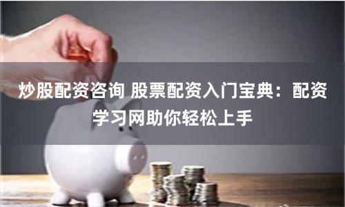 炒股配资咨询 股票配资入门宝典：配资学习网助你轻松上手