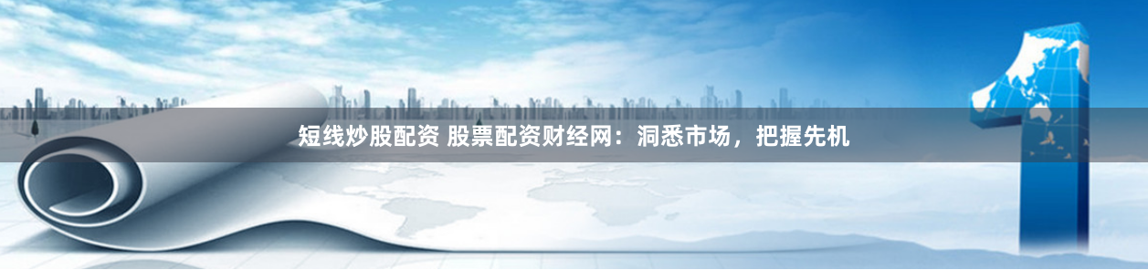 短线炒股配资 股票配资财经网：洞悉市场，把握先机