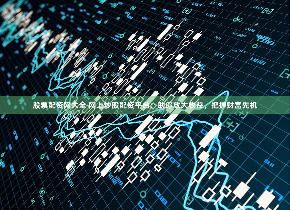 股票配资网大全 网上炒股配资平台：助你放大收益，把握财富先机