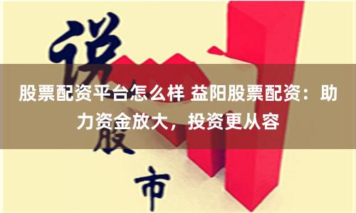 股票配资平台怎么样 益阳股票配资:助力资金放大,投资更从容