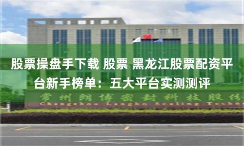 股票操盘手下载 股票 黑龙江股票配资平台新手榜单：五大平台实测测评