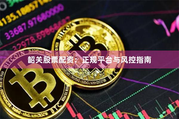 韶关股票配资：正规平台与风控指南