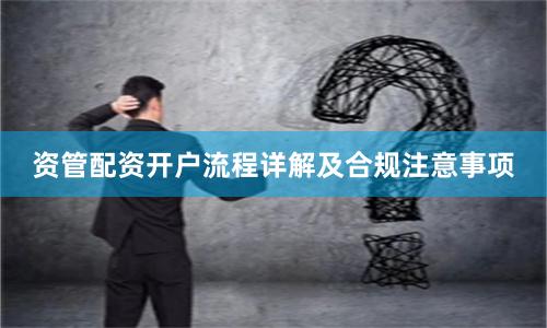 资管配资开户流程详解及合规注意事项